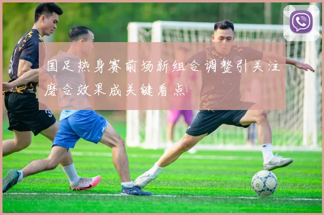 国足热身赛前场新组合调整引关注磨合效果成关键看点